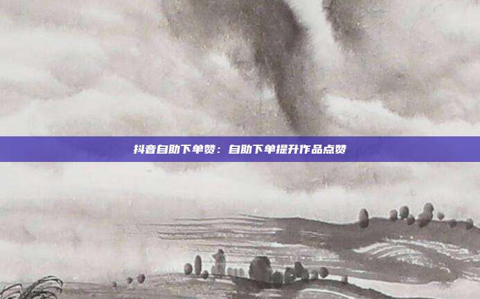 抖音自助下单赞：自助下单提升作品点赞