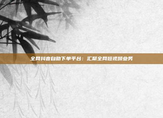 全网抖音自助下单平台：汇聚全网短视频业务