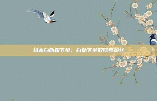 抖音自助粉下单：自助下单取账号粉丝