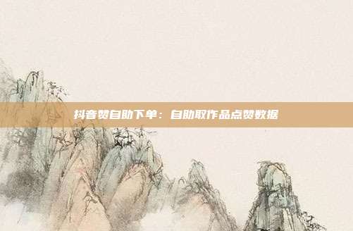 抖音赞自助下单：自助取作品点赞数据
