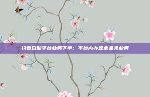 抖音自助平台业务下单：平台内办理全品类业务