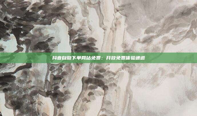 抖音自助下单网站免费：开放免费体验通道
