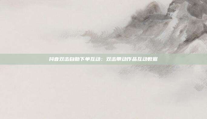 抖音双击自助下单互动：双击带动作品互动数据