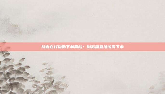 抖音在线自助下单网站：浏览器直接访问下单