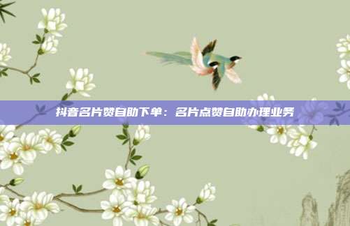 抖音名片赞自助下单：名片点赞自助办理业务