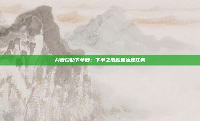 抖音自助下单秒：下单之后秒速处理任务