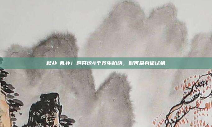 秋补≠乱补！避开这4个养生陷阱，别再拿身体试错