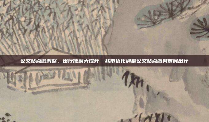 公交站点微调整，出行便利大提升—我市优化调整公交站点服务市民出行