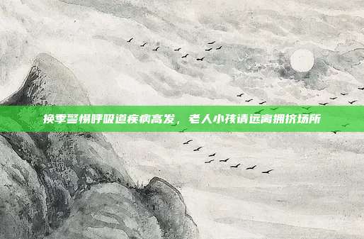换季警惕呼吸道疾病高发，老人小孩请远离拥挤场所