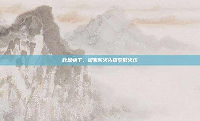 秋燥物干，居家防火先查隐形火线