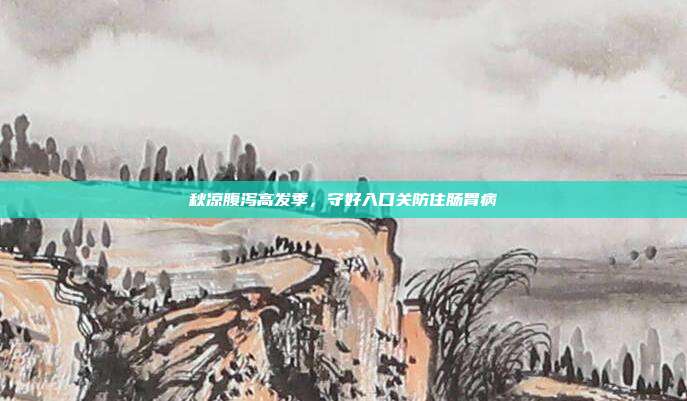 秋凉腹泻高发季，守好入口关防住肠胃病