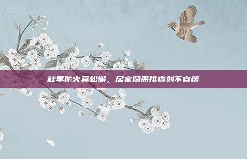 秋季防火莫松懈，居家隐患排查刻不容缓