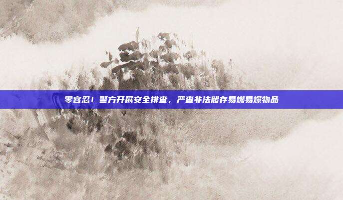 零容忍！警方开展安全排查，严查非法储存易燃易爆物品