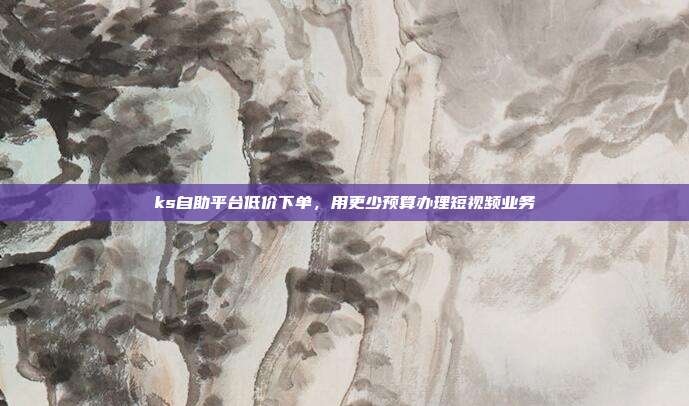 ks自助平台低价下单,用更少预算办理短视频业务