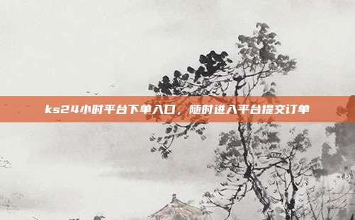 ks24小时平台下单入口,随时进入平台提交订单