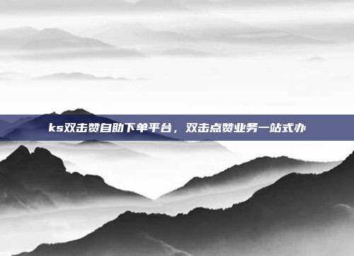 ks双击赞自助下单平台,双击点赞业务一站式办
