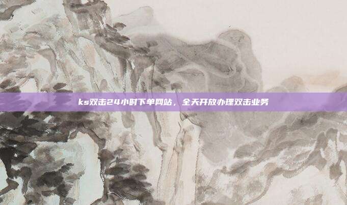 ks双击24小时下单网站,全天开放办理双击业务