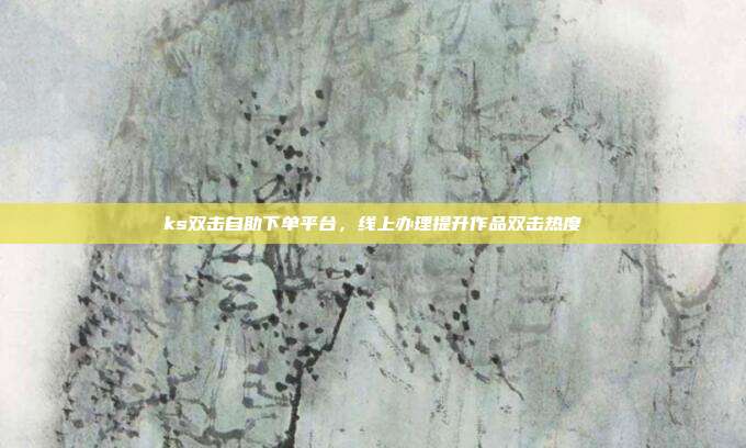 ks双击自助下单平台，线上办理提升作品双击热度