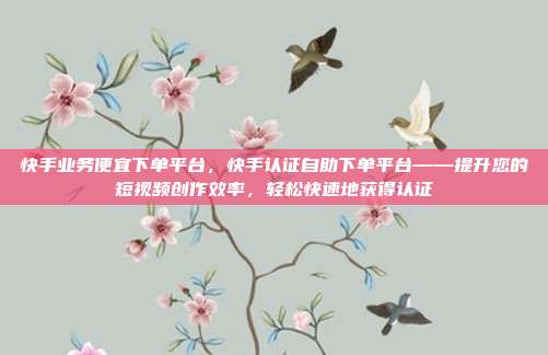 快手业务便宜下单平台,快手认证自助下单平台——提升您的短视频创作效率,轻松快速地获得认证
