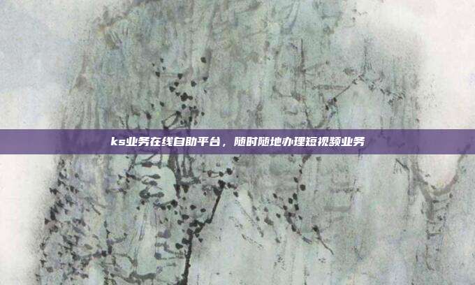 ks业务在线自助平台,随时随地办理短视频业务