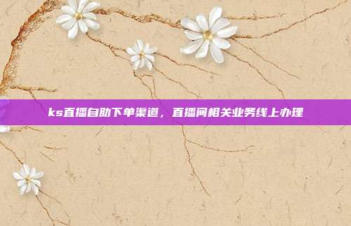 ks直播自助下单渠道,直播间相关业务线上办理