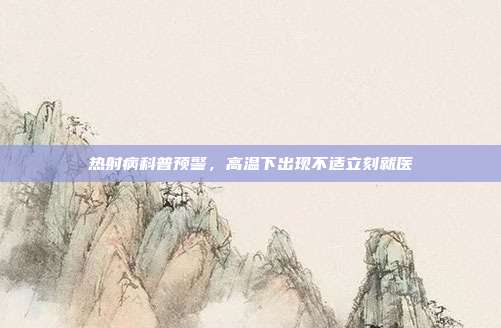 热射病科普预警，高温下出现不适立刻就医