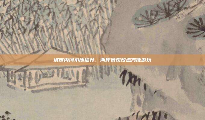 城市内河水质提升，两岸景观改造方便游玩