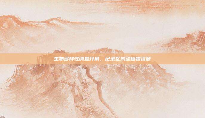 生物多样性调查开展,记录区域动植物资源