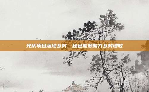 光伏项目落地乡村,绿色能源助力乡村增收