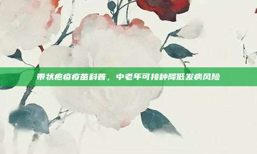 带状疱疹疫苗科普，中老年可接种降低发病风险
