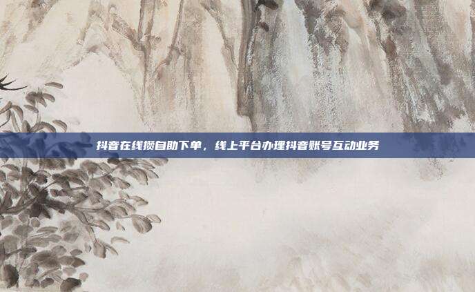 抖音在线攒自助下单,线上平台办理抖音账号互动业务