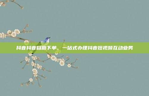抖音抖音自助下单,一站式办理抖音短视频互动业务