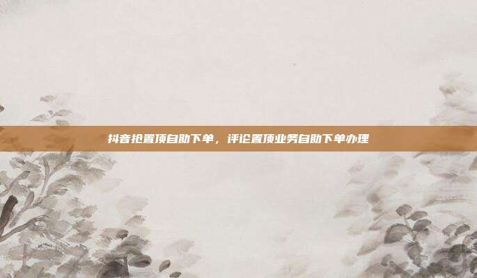 抖音抢置顶自助下单,评论置顶业务自助下单办理