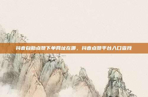 抖音自助点赞下单网址在哪,抖音点赞平台入口查找