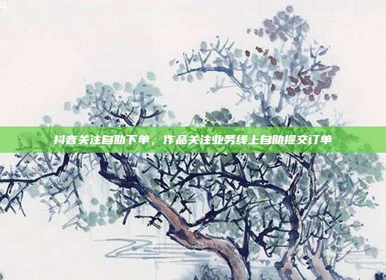抖音关注自助下单，作品关注业务线上自助提交订单