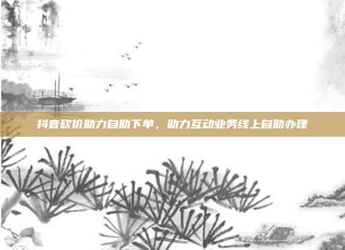 抖音砍价助力自助下单,助力互动业务线上自助办理