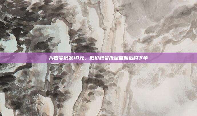 抖音号批发10元,低价账号批量自助选购下单