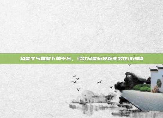 抖音牛气自助下单平台,多款抖音短视频业务在线选购