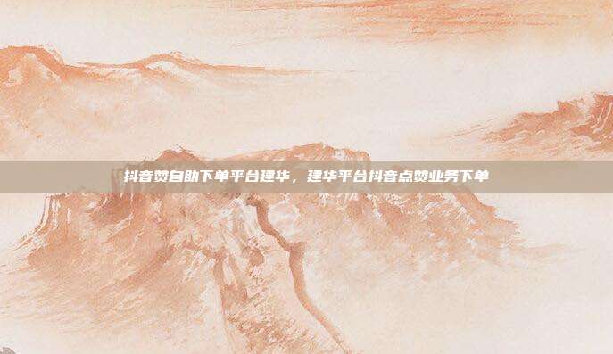 抖音赞自助下单平台建华,建华平台抖音点赞业务下单