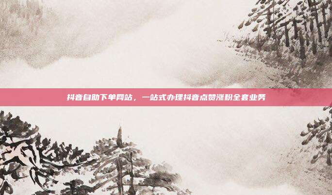 抖音自助下单网站,一站式办理抖音点赞涨粉全套业务