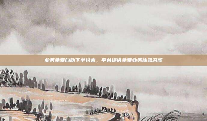 业务免费自助下单抖音,平台提供免费业务体验名额