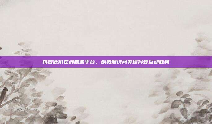 抖音低价在线自助平台,浏览器访问办理抖音互动业务