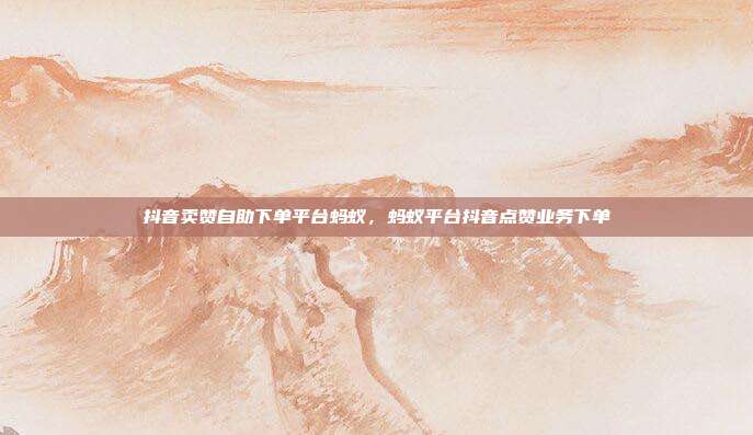 抖音卖赞自助下单平台蚂蚁,蚂蚁平台抖音点赞业务下单