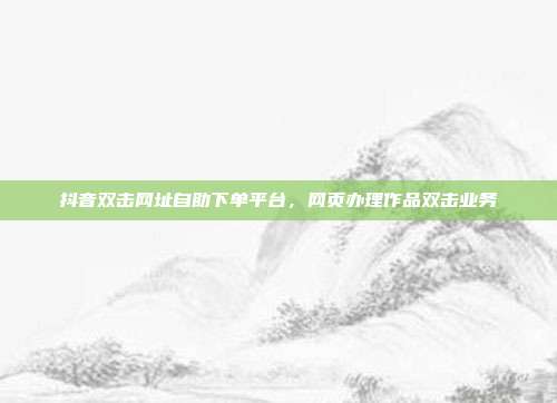 抖音双击网址自助下单平台,网页办理作品双击业务