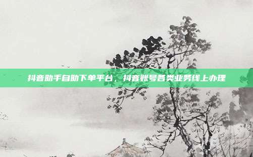 抖音助手自助下单平台,抖音账号各类业务线上办理