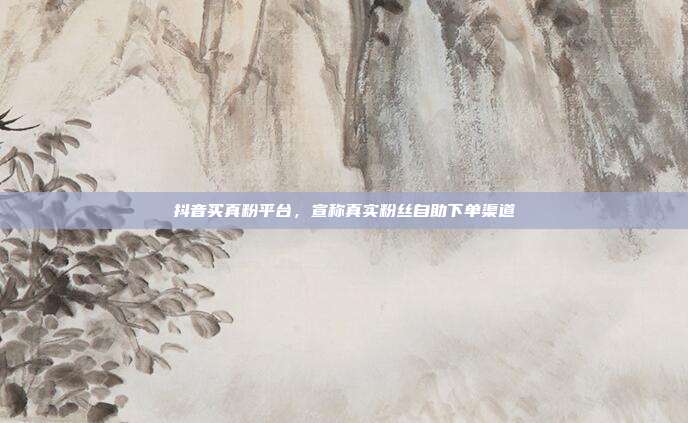 抖音买真粉平台,宣称真实粉丝自助下单渠道