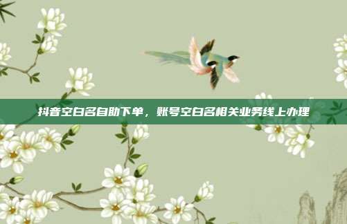 抖音空白名自助下单,账号空白名相关业务线上办理
