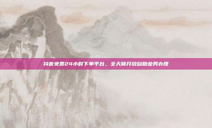 抖音免费24小时下单平台,全天候开放自助业务办理