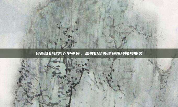 抖音低价业务下单平台,高性价比办理短视频账号业务