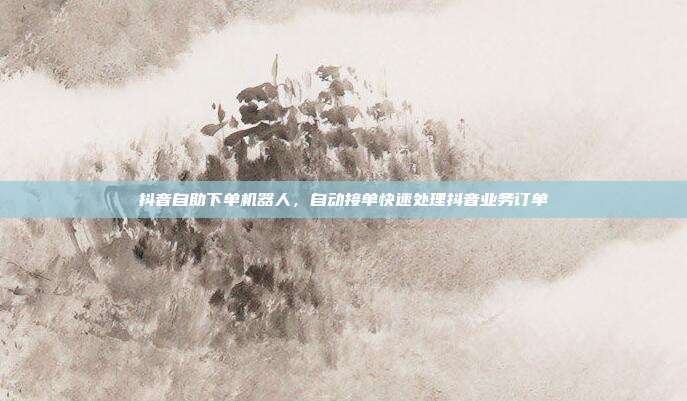 抖音自助下单机器人,自动接单快速处理抖音业务订单